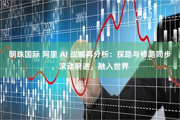 明珠国际 阿里 AI 战略再分析：探路与修路同步，滚动前进，融入世界