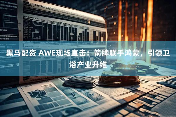 黑马配资 AWE现场直击：箭牌联手鸿蒙，引领卫浴产业升维