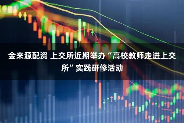 金来源配资 上交所近期举办“高校教师走进上交所”实践研修活动
