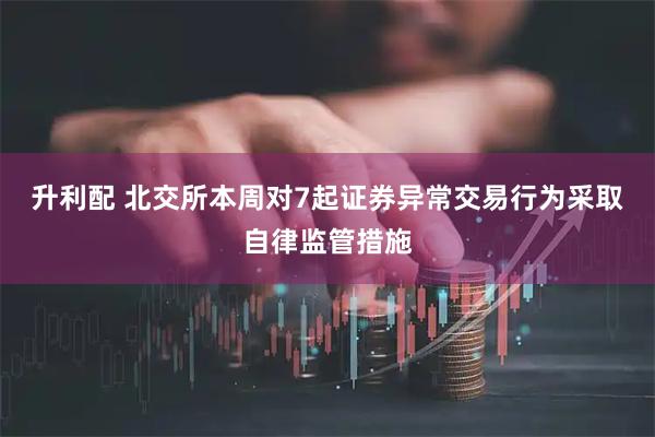升利配 北交所本周对7起证券异常交易行为采取自律监管措施