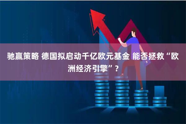 驰赢策略 德国拟启动千亿欧元基金 能否拯救“欧洲经济引擎”？