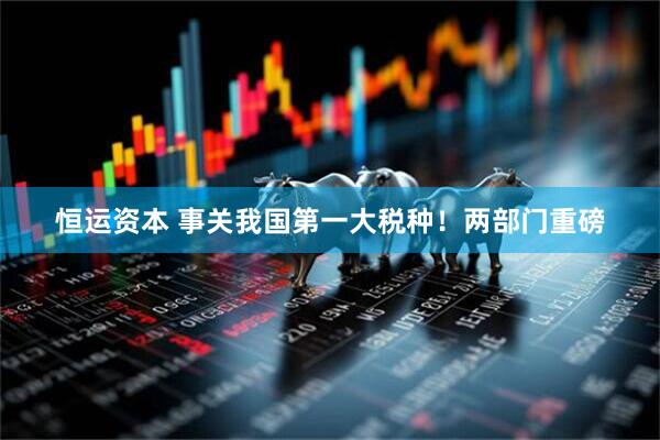 恒运资本 事关我国第一大税种！两部门重磅