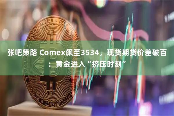 张吧策路 Comex飙至3534，现货期货价差破百：黄金进入“挤压时刻”