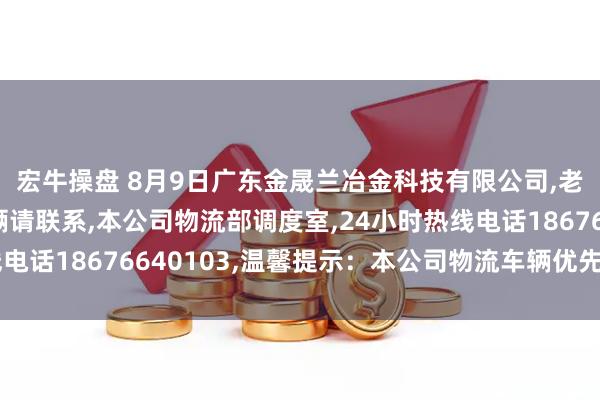 宏牛操盘 8月9日广东金晟兰冶金科技有限公司,老铁们有需要国六车辆请联系,本公司物流部调度室,24小时热线电话18676640103,温馨提示：本公司物流车辆优先进厂卸货！
