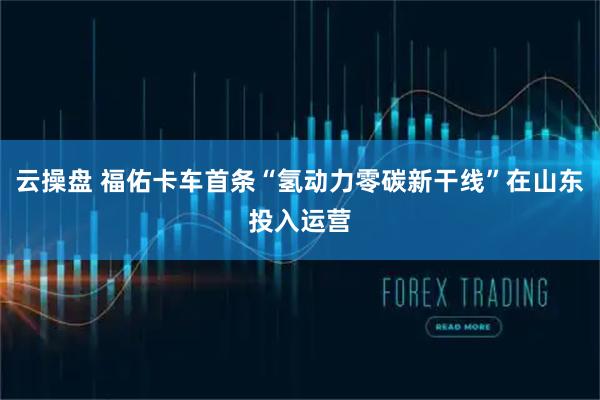 云操盘 福佑卡车首条“氢动力零碳新干线”在山东投入运营