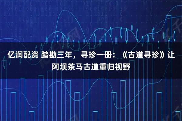 亿润配资 踏勘三年，寻珍一册：《古道寻珍》让阿坝茶马古道重归视野