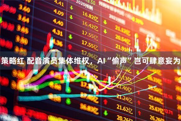 策略红 配音演员集体维权，AI“偷声”岂可肆意妄为