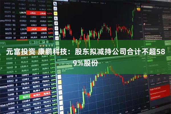元富投资 康鹏科技：股东拟减持公司合计不超589%股份