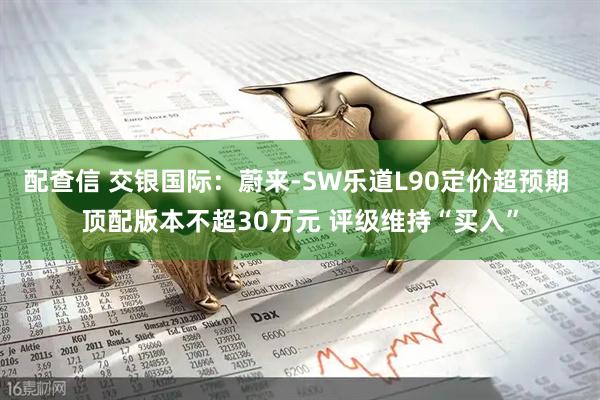 配查信 交银国际：蔚来-SW乐道L90定价超预期 顶配版本不超30万元 评级维持“买入”