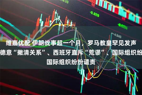 维嘉优配 伊朗战事超一个月，罗马教皇罕见发声、英法德意“撇清关系”、西班牙直斥“荒谬”、国际组织纷纷谴责