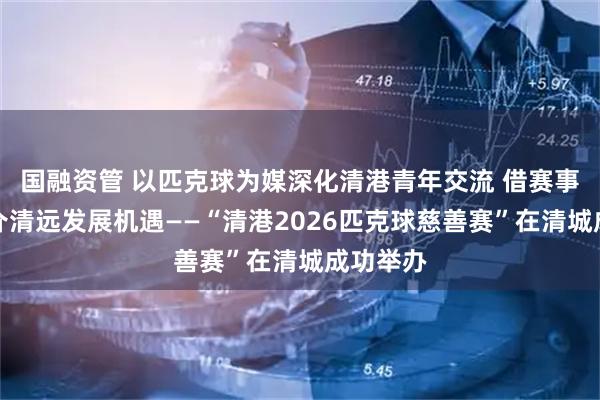 国融资管 以匹克球为媒深化清港青年交流 借赛事平台推介清远发展机遇——“清港2026匹克球慈善赛”在清城成功举办