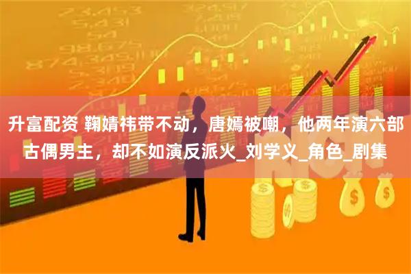 升富配资 鞠婧祎带不动，唐嫣被嘲，他两年演六部古偶男主，却不如演反派火_刘学义_角色_剧集