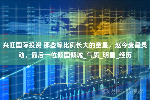 兴旺国际投资 那些等比例长大的童星，赵今麦最灵动，最后一位倾国倾城_气质_明星_经历