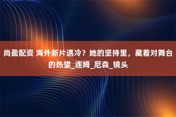 尚盈配资 海外新片遇冷？她的坚持里，藏着对舞台的热望_连姆_尼森_镜头