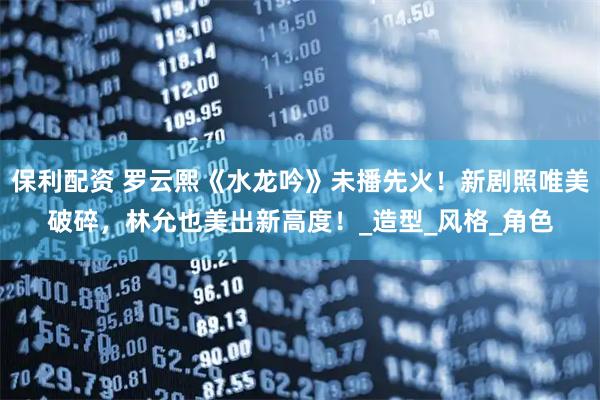 保利配资 罗云熙《水龙吟》未播先火！新剧照唯美破碎，林允也美出新高度！_造型_风格_角色