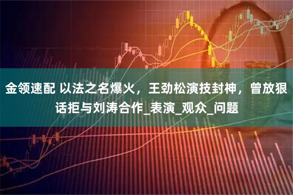金领速配 以法之名爆火，王劲松演技封神，曾放狠话拒与刘涛合作_表演_观众_问题