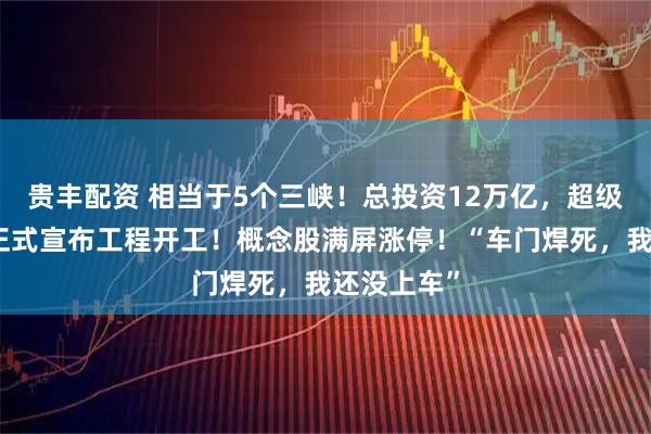 贵丰配资 相当于5个三峡！总投资12万亿，超级水电项目正式宣布工程开工！概念股满屏涨停！“车门焊死，我还没上车”