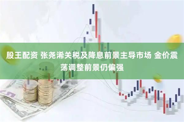 股王配资 张尧浠关税及降息前景主导市场 金价震荡调整前景仍偏强