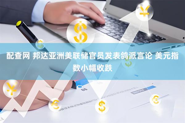 配查网 邦达亚洲美联储官员发表鸽派言论 美元指数小幅收跌