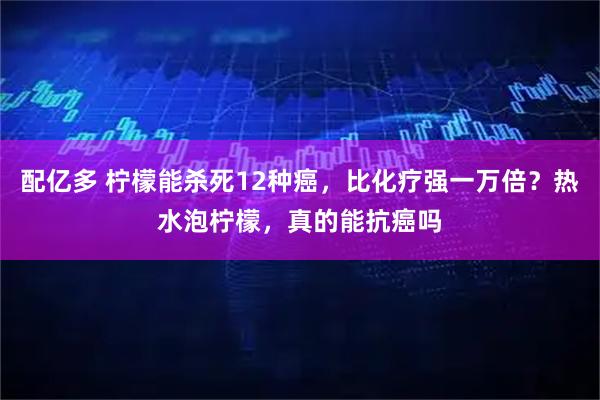 配亿多 柠檬能杀死12种癌，比化疗强一万倍？热水泡柠檬，真的能抗癌吗