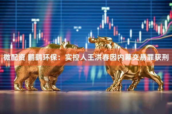 微配资 鹏鹞环保：实控人王洪春因内幕交易罪获刑