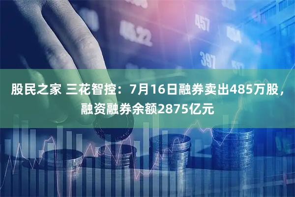 股民之家 三花智控：7月16日融券卖出485万股，融资融券余额2875亿元