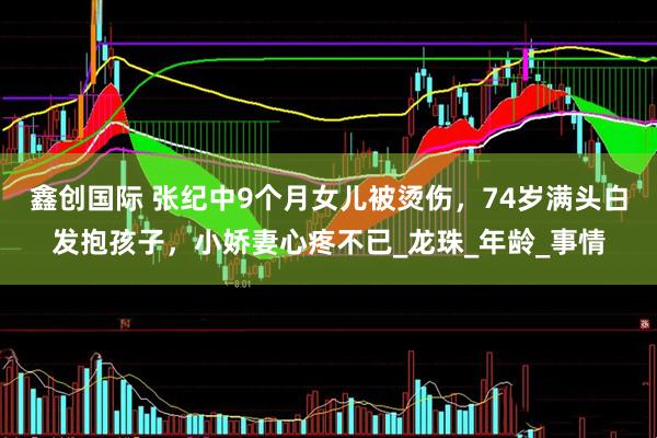 鑫创国际 张纪中9个月女儿被烫伤，74岁满头白发抱孩子，小娇妻心疼不已_龙珠_年龄_事情