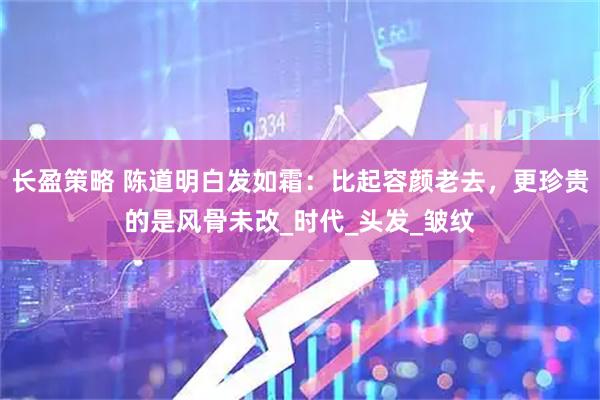 长盈策略 陈道明白发如霜：比起容颜老去，更珍贵的是风骨未改_时代_头发_皱纹