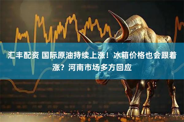汇丰配资 国际原油持续上涨！冰箱价格也会跟着涨？河南市场多方回应