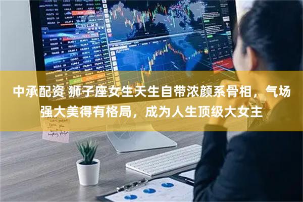 中承配资 狮子座女生天生自带浓颜系骨相，气场强大美得有格局，成为人生顶级大女主