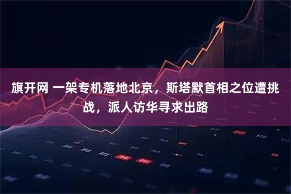 旗开网 一架专机落地北京，斯塔默首相之位遭挑战，派人访华寻求出路