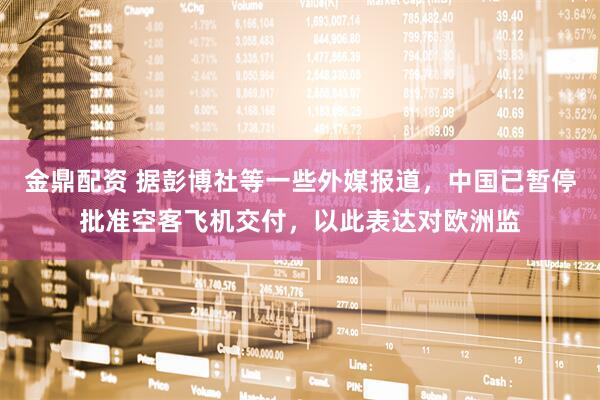 金鼎配资 据彭博社等一些外媒报道，中国已暂停批准空客飞机交付，以此表达对欧洲监