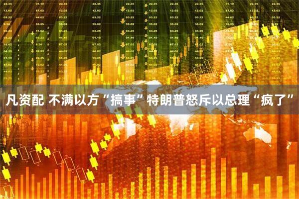 凡资配 不满以方“搞事”特朗普怒斥以总理“疯了”