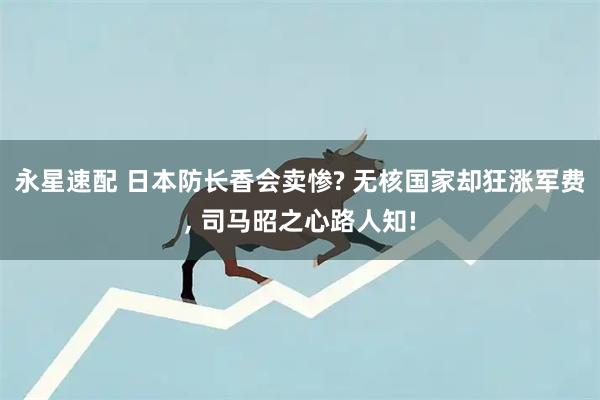 永星速配 日本防长香会卖惨? 无核国家却狂涨军费, 司马昭之心路人知!