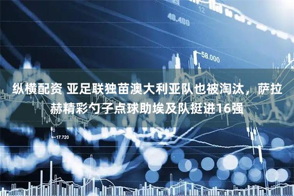 纵横配资 亚足联独苗澳大利亚队也被淘汰，萨拉赫精彩勺子点球助埃及队挺进16强