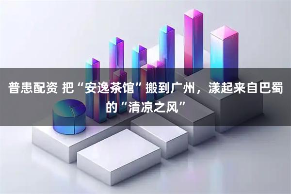 普患配资 把“安逸茶馆”搬到广州，漾起来自巴蜀的“清凉之风”