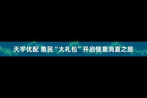 天宇优配 惠民“大礼包”开启惬意消夏之旅