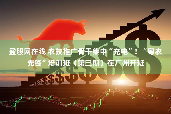 盈股网在线 农技推广骨干集中“充电”！“粤农先锋”培训班（第三期）在广州开班