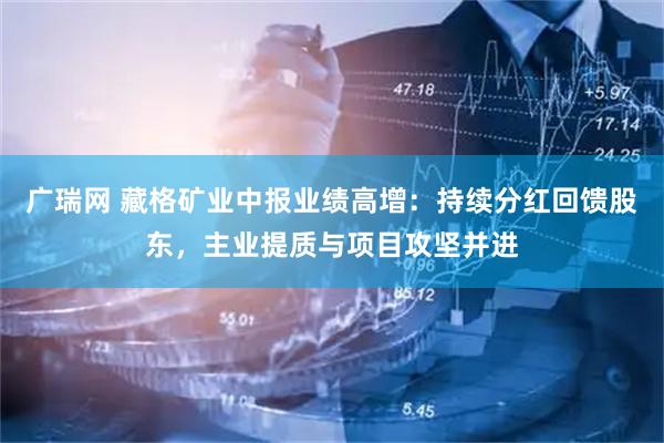 广瑞网 藏格矿业中报业绩高增：持续分红回馈股东，主业提质与项目攻坚并进