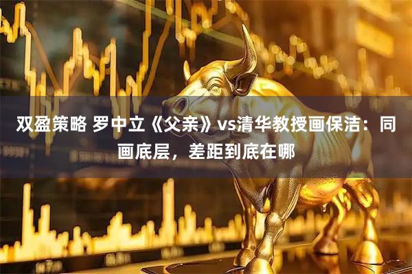 双盈策略 罗中立《父亲》vs清华教授画保洁：同画底层，差距到底在哪