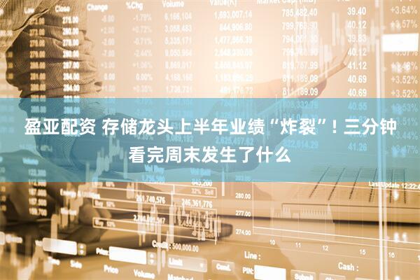 盈亚配资 存储龙头上半年业绩“炸裂”! 三分钟看完周末发生了什么
